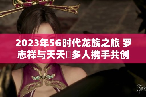 2023年5G时代龙族之旅 罗志祥与天天奭多人携手共创辉煌