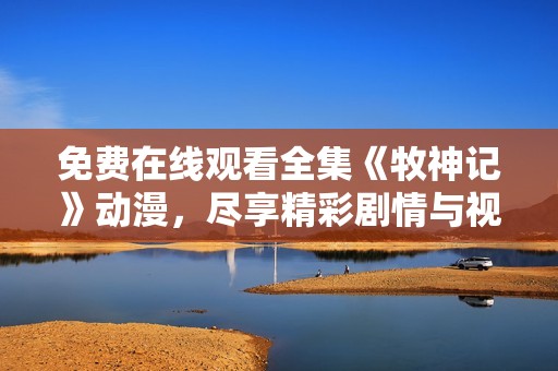 免费在线观看全集《牧神记》动漫，尽享精彩剧情与视觉盛宴