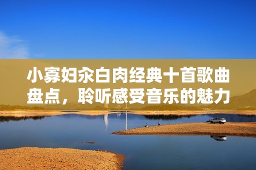 小寡妇汆白肉经典十首歌曲盘点，聆听感受音乐的魅力与情感