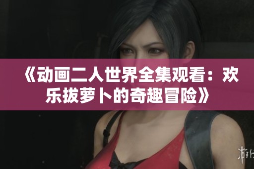 《动画二人世界全集观看：欢乐拔萝卜的奇趣冒险》