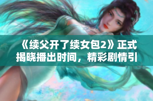 《续父开了续女包2》正式揭晓播出时间，精彩剧情引人期待