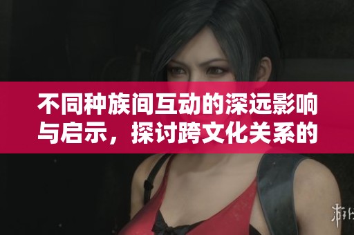 不同种族间互动的深远影响与启示，探讨跨文化关系的未来