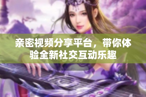 亲密视频分享平台，带你体验全新社交互动乐趣