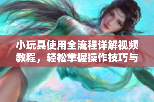小玩具使用全流程详解视频教程，轻松掌握操作技巧与注意事项
