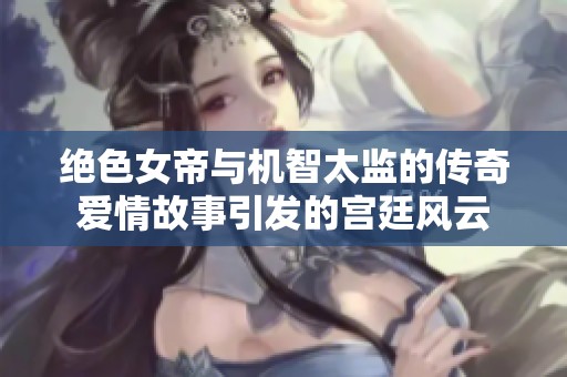 绝色女帝与机智太监的传奇爱情故事引发的宫廷风云