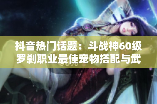 抖音热门话题：斗战神60级罗刹职业最佳宠物搭配与武器推荐