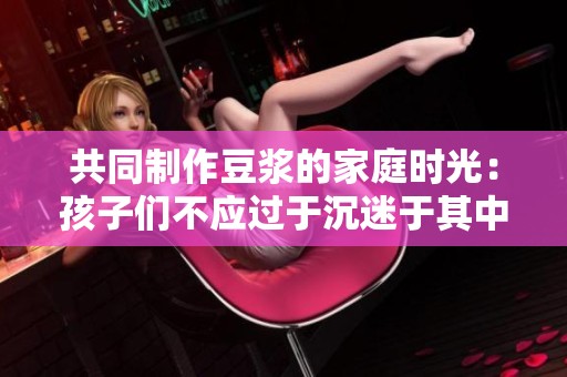共同制作豆浆的家庭时光：孩子们不应过于沉迷于其中
