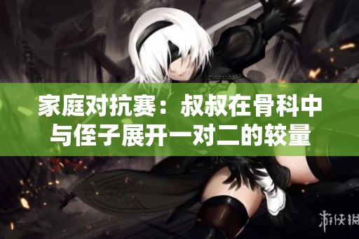 家庭对抗赛：叔叔在骨科中与侄子展开一对二的较量
