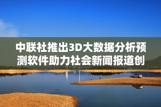 中联社推出3D大数据分析预测软件助力社会新闻报道创新