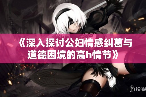 《深入探讨公妇情感纠葛与道德困境的高h情节》
