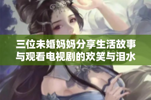 三位未婚妈妈分享生活故事与观看电视剧的欢笑与泪水