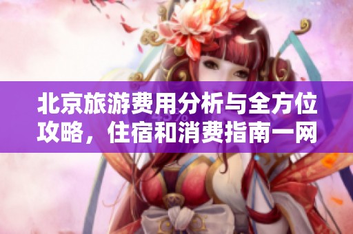 北京旅游费用分析与全方位攻略，住宿和消费指南一网打尽