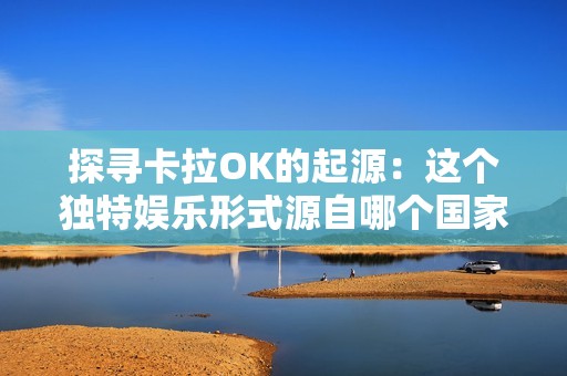探寻卡拉OK的起源：这个独特娱乐形式源自哪个国家