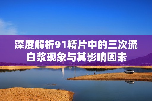 深度解析91精片中的三次流白浆现象与其影响因素