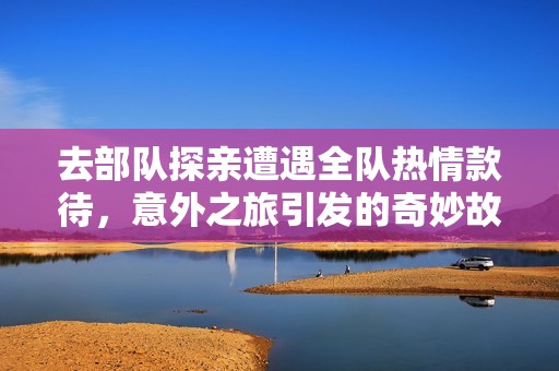 去部队探亲遭遇全队热情款待，意外之旅引发的奇妙故事