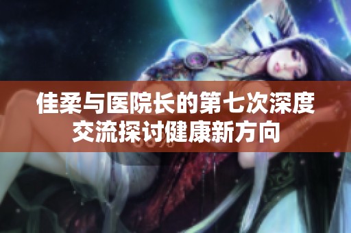 佳柔与医院长的第七次深度交流探讨健康新方向