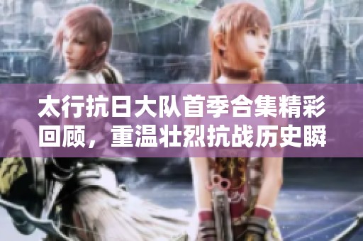 太行抗日大队首季合集精彩回顾，重温壮烈抗战历史瞬间