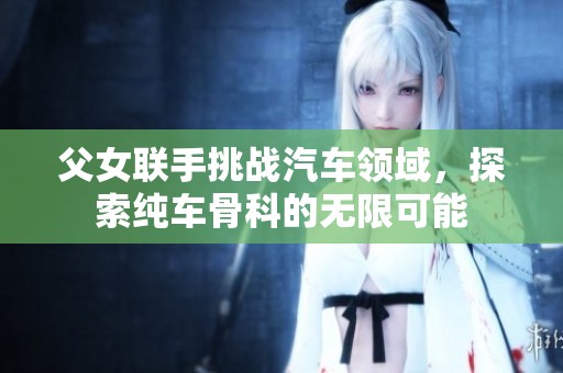 父女联手挑战汽车领域，探索纯车骨科的无限可能