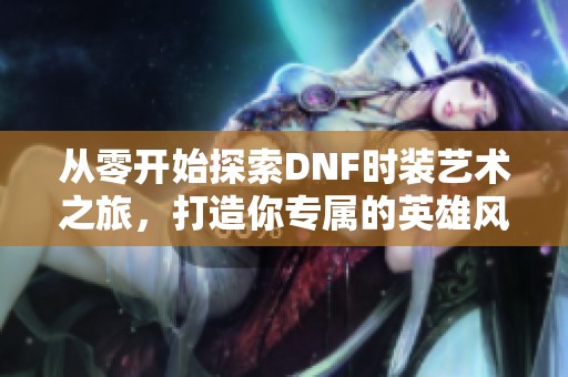 从零开始探索DNF时装艺术之旅，打造你专属的英雄风格