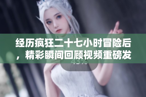经历疯狂二十七小时冒险后，精彩瞬间回顾视频重磅发布