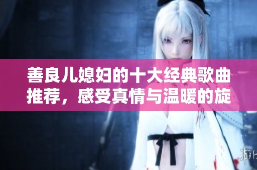 善良儿媳妇的十大经典歌曲推荐，感受真情与温暖的旋律