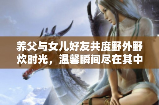 养父与女儿好友共度野外野炊时光，温馨瞬间尽在其中