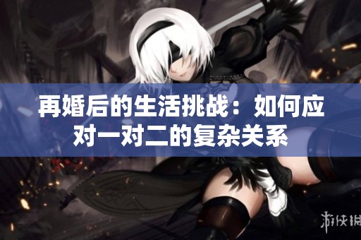 再婚后的生活挑战：如何应对一对二的复杂关系