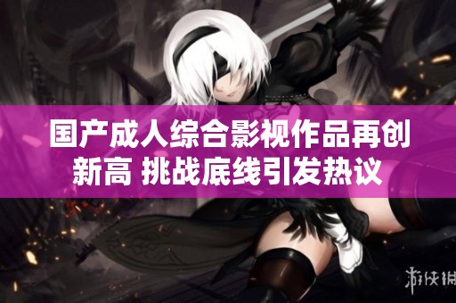国产成人综合影视作品再创新高 挑战底线引发热议