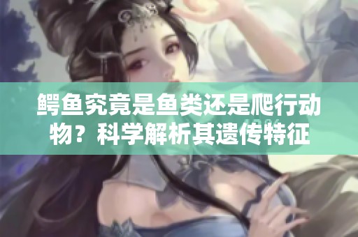 鳄鱼究竟是鱼类还是爬行动物？科学解析其遗传特征