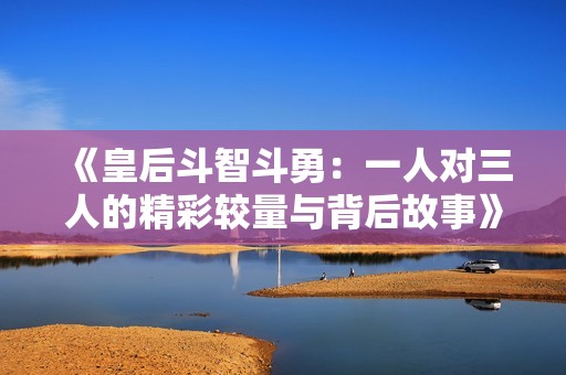 《皇后斗智斗勇：一人对三人的精彩较量与背后故事》