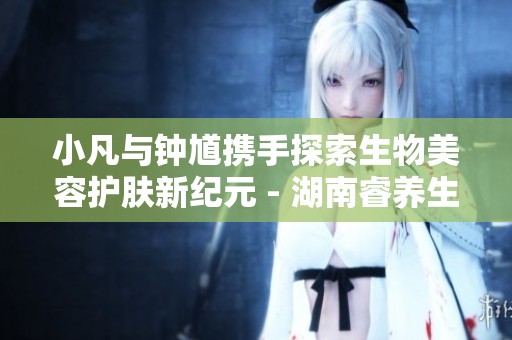 小凡与钟馗携手探索生物美容护肤新纪元 - 湖南睿养生物科技的创新之路