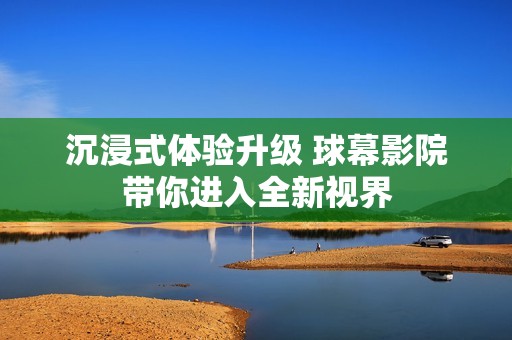 沉浸式体验升级 球幕影院带你进入全新视界