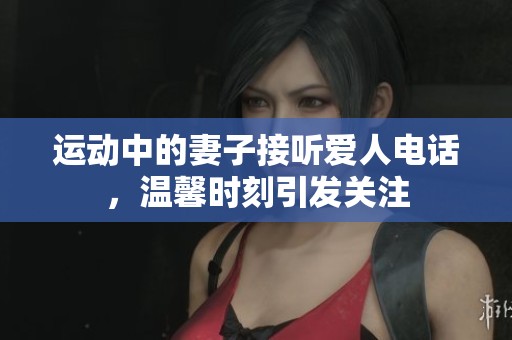 运动中的妻子接听爱人电话，温馨时刻引发关注