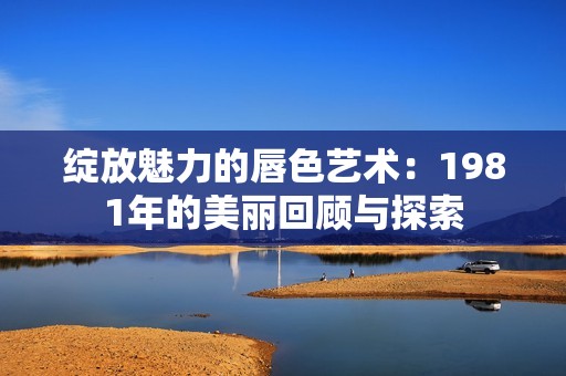 绽放魅力的唇色艺术：1981年的美丽回顾与探索