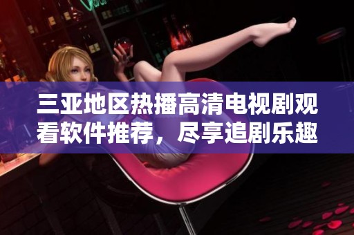 三亚地区热播高清电视剧观看软件推荐，尽享追剧乐趣