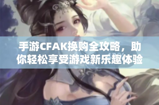 手游CFAK换购全攻略，助你轻松享受游戏新乐趣体验