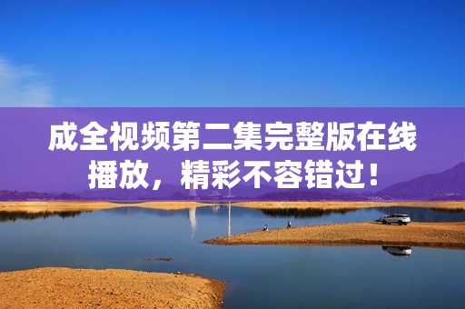 成全视频第二集完整版在线播放，精彩不容错过！
