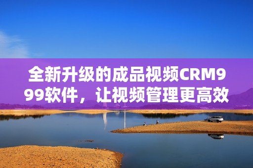 全新升级的成品视频CRM999软件，让视频管理更高效便捷