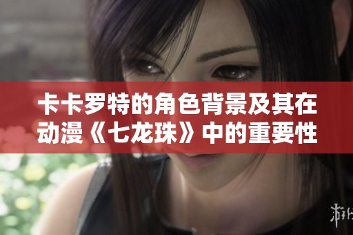 卡卡罗特的角色背景及其在动漫《七龙珠》中的重要性解析