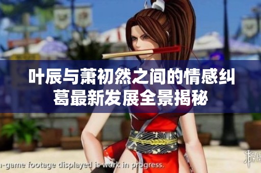 叶辰与萧初然之间的情感纠葛最新发展全景揭秘