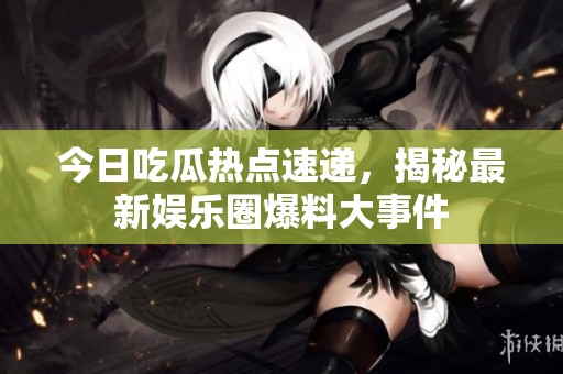 今日吃瓜热点速递，揭秘最新娱乐圈爆料大事件