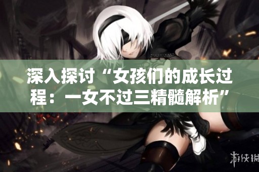 深入探讨“女孩们的成长过程：一女不过三精髓解析”