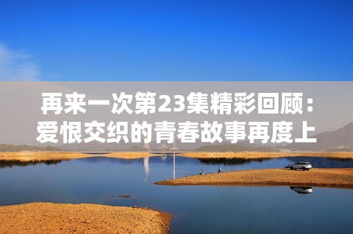 再来一次第23集精彩回顾：爱恨交织的青春故事再度上演
