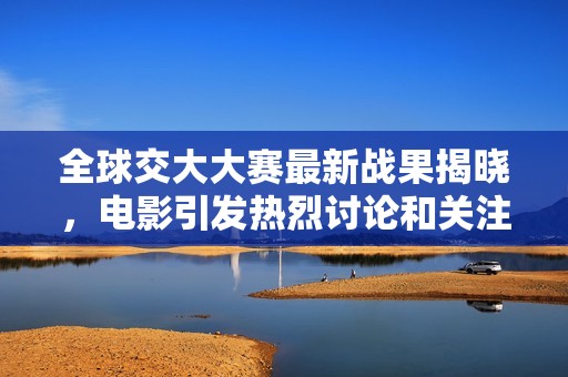 全球交大大赛最新战果揭晓，电影引发热烈讨论和关注