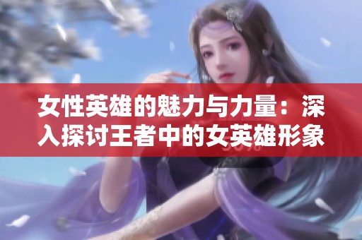女性英雄的魅力与力量：深入探讨王者中的女英雄形象