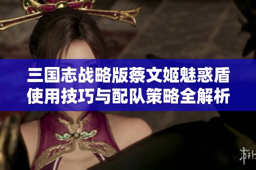 三国志战略版蔡文姬魅惑盾使用技巧与配队策略全解析