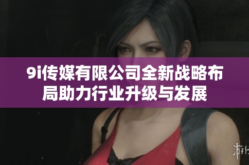 9i传媒有限公司全新战略布局助力行业升级与发展
