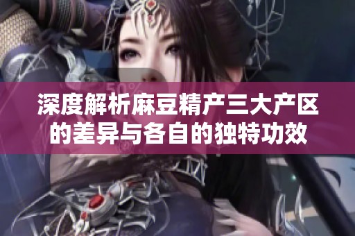 深度解析麻豆精产三大产区的差异与各自的独特功效