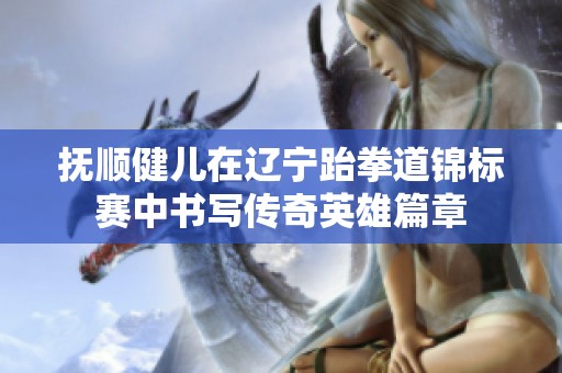 抚顺健儿在辽宁跆拳道锦标赛中书写传奇英雄篇章