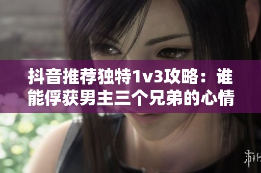 抖音推荐独特1v3攻略：谁能俘获男主三个兄弟的心情
